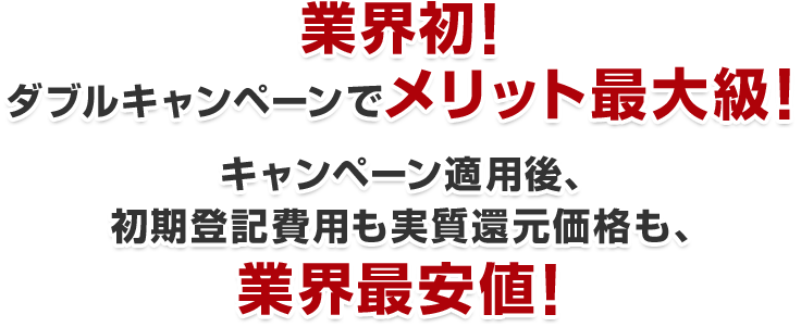 業界初！ダブルキャンペーンでメリット最大級！キャンペーン適用後、初期登録費用も実質還元価格も、業界最安値！