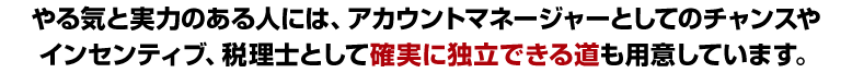 やる気と実力のある人には、アカウントマネージャーとしてのチャンスやインセンティブ、税理士として確実に独立できる道も用意しています。