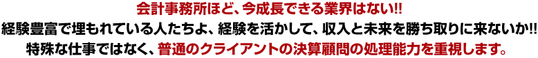 会計事務所ほど、今成長できる業界はない!!
経験豊富で埋もれている人たちよ、経験を活かして、収入と未来を勝ち取りに来ないか!!特殊な仕事ではなく、普通のクライアントの決算顧問の処理能力を重視します。