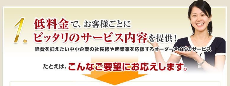 1.低料金で、お客様ごとにピッタリのサービス内容を提供！経費を抑えたい中小企業の社長様や起業家を応援するオーダーメイドのサービス　たとえば、こんなご要望にお応えします。