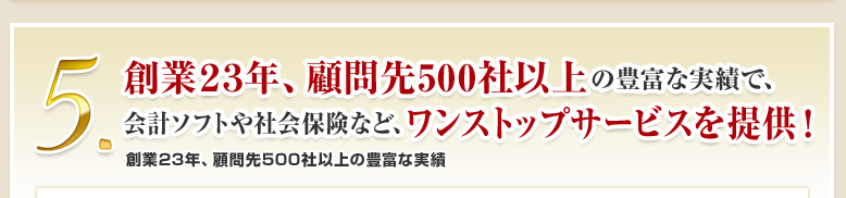 5.創業23年、顧問先500社以上の豊富な実績で、会計ソフトや社会保険など、ワンストップサービスを提供！創業23年、顧問先500社以上の豊富な実績