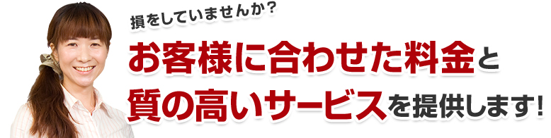 損をしていませんか？お客様に合わせた料金と質の高いサービスを提供します！