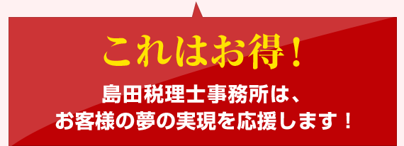 これはお得!島田税理士事務所は、 お客様の夢の実現を応援します!