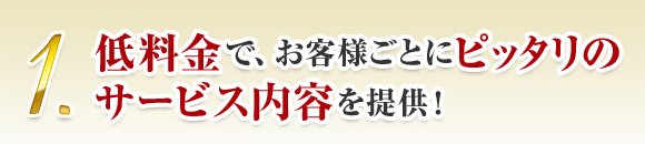 1. 低料金で、お客様ごとにピッタリの サービス内容を提供！