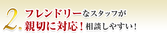 2. フレンドリーなスタッフが 親切に対応！相談しやすい！