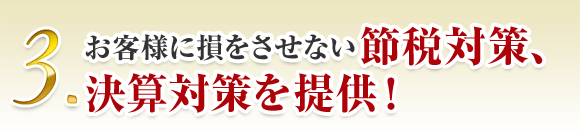 3. お客様に損をさせない節税対策、 決算対策を提供！