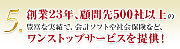 5. 創業23年、顧問先500社以上の 豊富な実績で、会計ソフトや社会保険など、 ワンストップサービスを提供！