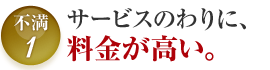不満1 サービスのわりに、 料金が高い。
