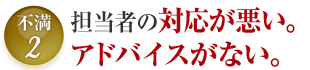 不満2 担当者の対応が悪い。アドバイスがない。