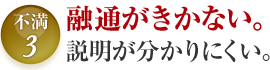 不満3 融通がきかない。 説明が分かりにくい。