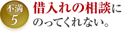 不満5 借入れの相談にのってくれない。